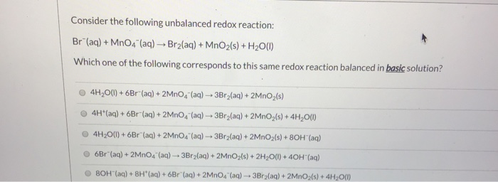 Consider the following unbalanced redox reaction:
+MnO4 (aq) →Br₂(aq) + MnO₂(s) + H₂O(1)
Br (aq)
+ M
Which one of the following corresponds to this same redox reaction balanced in basic solution?
4H₂O(l) + 6Br (aq) + 2MnO4 (aq) → 3Br₂(aq) + 2MnO₂ (s)
4H*(aq) + 6Br (aq) + 2MnO4 (aq) → 3Br₂(aq) + 2MnO₂(s) + 4H₂O(1)
4H₂O(l) +6Br (aq) + 2MnO4 (aq) →3Br₂(aq) + 2MnO₂ (s) + 80H(aq)
6Br (aq) + 2MnO4 (aq) →3Br₂(aq) + 2MnO₂(s) + 2H₂O(l) + 40H (aq)
80H (aq) + 8H(aq) + 6Br (aq) + 2MnO4 (aq)-3Br₂(aq) + 2MnO₂ (s) + 4H₂O(l)