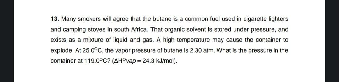 13. Many smokers will agree that the butane is a common fuel used in cigarette lighters
and camping stoves in south Africa. That organic solvent is stored under pressure, and
exists as a mixture of liquid and gas. A high temperature may cause the container to
explode. At 25.0°C, the vapor pressure of butane is 2.30 atm. What is the pressure in the
container at 119.0°C? (AHOvap = 24.3 kJ/mol).