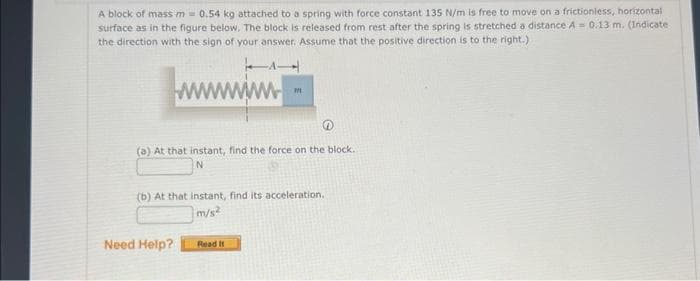 A block of mass m = 0.54 kg attached to a spring with force constant 135 N/m is free to move on a frictionless, horizontal
surface as in the figure below. The block is released from rest after the spring is stretched a distance A = 0.13 m. (Indicate
the direction with the sign of your answer. Assume that the positive direction is to the right.)
wwww.
(a) At that instant, find the force on the block.
m
(b) At that instant, find its acceleration,
m/s²
Need Help?
Read It