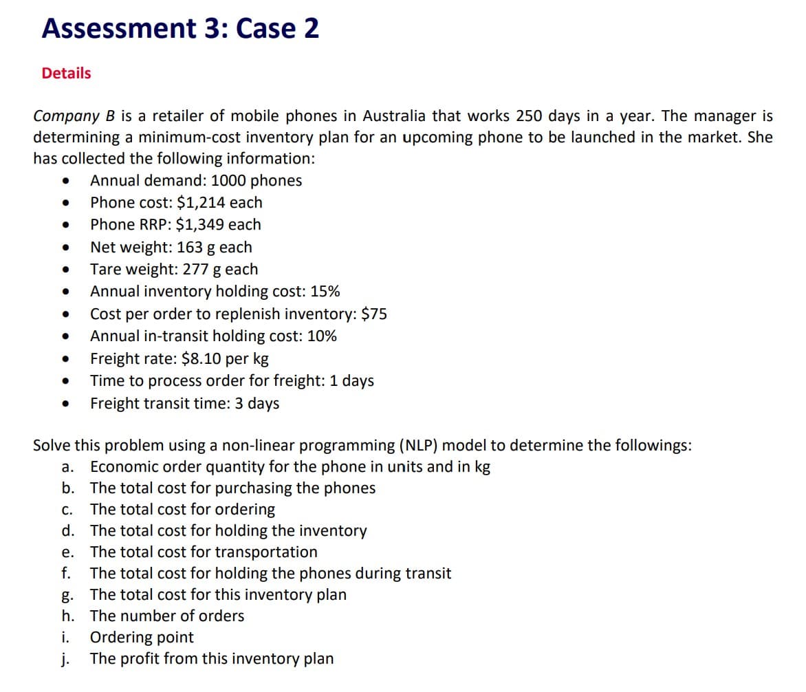 Assessment 3: Case 2
Details
Company B is a retailer of mobile phones in Australia that works 250 days in a year. The manager is
determining a minimum-cost inventory plan for an upcoming phone to be launched in the market. She
has collected the following information:
Annual demand: 1000 phones
Phone cost: $1,214 each
Phone RRP: $1,349 each
Net weight: 163 g each
Tare weight: 277 g each
Annual inventory holding cost: 15%
Cost per order to replenish inventory: $75
Annual in-transit holding cost: 10%
Freight rate: $8.10 per kg
Time to process order for freight: 1 days
Freight transit time: 3 days
Solve this problem using a non-linear programming (NLP) model to determine the followings:
Economic order quantity for the phone in units and in kg
b. The total cost for purchasing the phones
The total cost for ordering
d. The total cost for holding the inventory
The total cost for transportation
f. The total cost for holding the phones during transit
g. The total cost for this inventory plan
а.
С.
е.
h. The number of orders
i. Ordering point
j. The profit from this inventory plan
