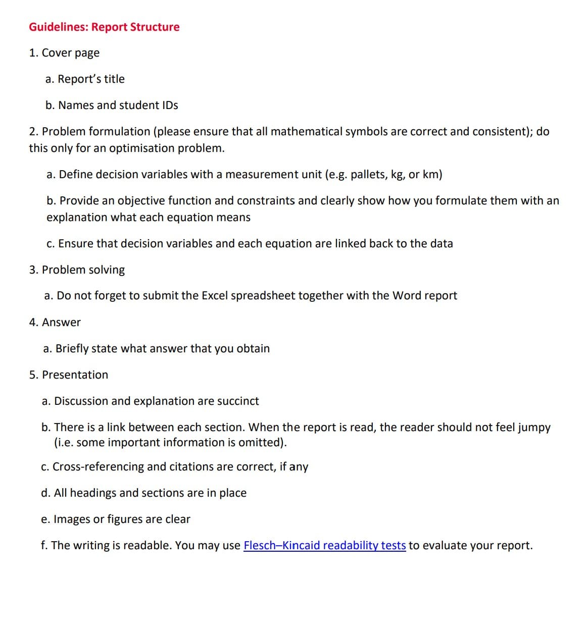 Guidelines: Report Structure
1. Cover page
a. Report's title
b. Names and student IDs
2. Problem formulation (please ensure that all mathematical symbols are correct and consistent); do
this only for an optimisation problem.
a. Define decision variables with a measurement unit (e.g. pallets, kg, or km)
b. Provide an objective function and constraints and clearly show how you formulate them with an
explanation what each equation means
C. Ensure that decision variables and each equation are linked back to the data
3. Problem solving
a. Do not forget to submit the Excel spreadsheet together with the Word report
4. Answer
a. Briefly state what answer that you obtain
5. Presentation
a. Discussion and explanation are succinct
b. There is a link between each section. When the report is read, the reader should not feel jumpy
(i.e. some important information is omitted).
c. Cross-referencing and citations are correct, if any
d. All headings and sections are in place
e. Images or figures are clear
f. The writing is readable. You may use Flesch-Kincaid readability tests to evaluate your report.
