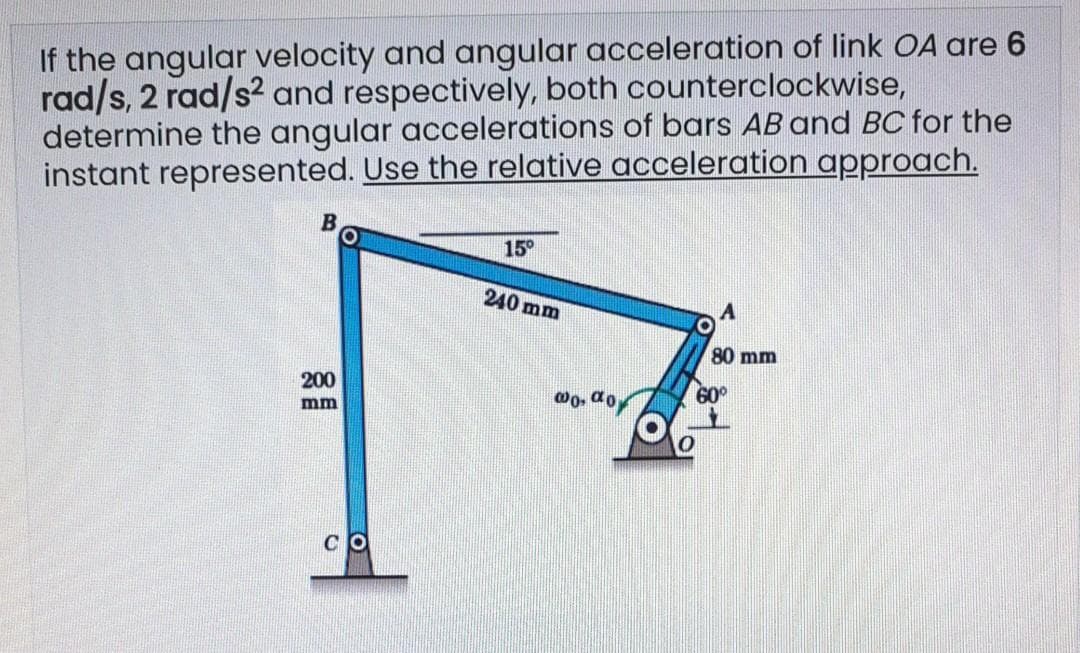 If the angular velocity and angular acceleration of link OA are 6
rad/s, 2 rad/s2 and respectively, both counterclockwise,
determine the angular accelerations of bars AB and BC for the
instant represented. Use the relative acceleration approach.
15°
240 mm
80 mm
200
60°
mm
O
