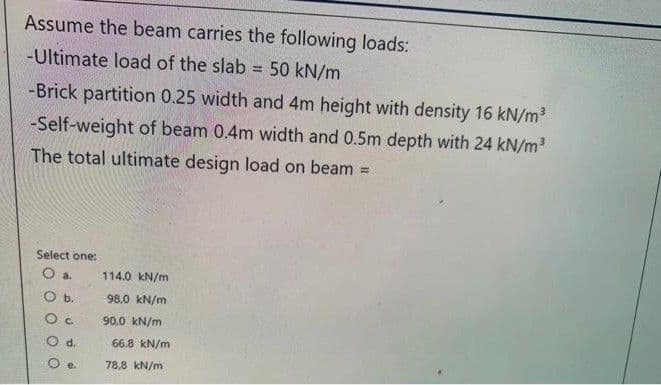 Assume the beam carries the following loads:
-Ultimate load of the slab = 50 kN/m
%3D
-Brick partition 0.25 width and 4m height with density 16 kN/m
-Self-weight of beam 0.4m width and 0.5m depth with 24 kN/m3
The total ultimate design load on beam
!!
Select one:
O a.
114.0 kN/m
Ob.
98.0 kN/m
90,0 kN/m
d.
66.8 kN/m
78,8 kN/m
