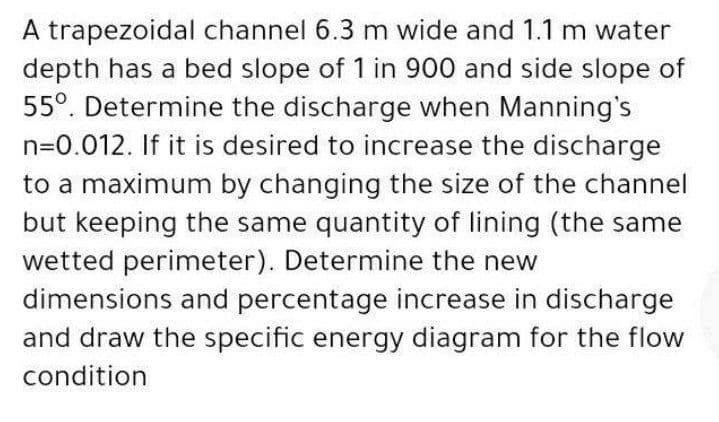 A trapezoidal channel 6.3 m wide and 1.1 m water
depth has a bed slope of 1 in 900 and side slope of
55°. Determine the discharge when Manning's
n=0.012. If it is desired to increase the discharge
to a maximum by changing the size of the channel
but keeping the same quantity of lining (the same
wetted perimeter). Determine the new
dimensions and percentage increase in discharge
and draw the specific energy diagram for the flow
condition
