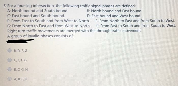 5. For a four-leg intersection, the following traffic signal phases are defined:
A: North bound and South bound.
C: East bound and South bound.
E: From East to South and from West to North. F: From North to East and from South to West.
G: From North to East and from West to North. H: From East to South and from South to West.
Right turn traffic movements are merged with the through traffic movement.
A group of invalid phases consists of:
B: North bound and East bound.
D: East bound and West bound.
B, D. F, G
CEF. G
B, C. G, H
A B, E H
