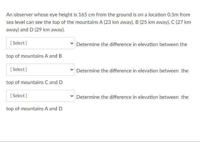 An observer whose eye height is 165 cm from the ground is on a location 0.5m from
sea level can see the top of the mountains A (23 km away), B (25 km away), C (27 km
away) and D (29 km away).
[ Select ]
Determine the difference in elevation between the
top of mountains A and B
[ Select ]
v Determine the difference in elevation between the
top of mountains C and D
[ Select ]
Determine the difference in elevation between the
top of mountains A and D
