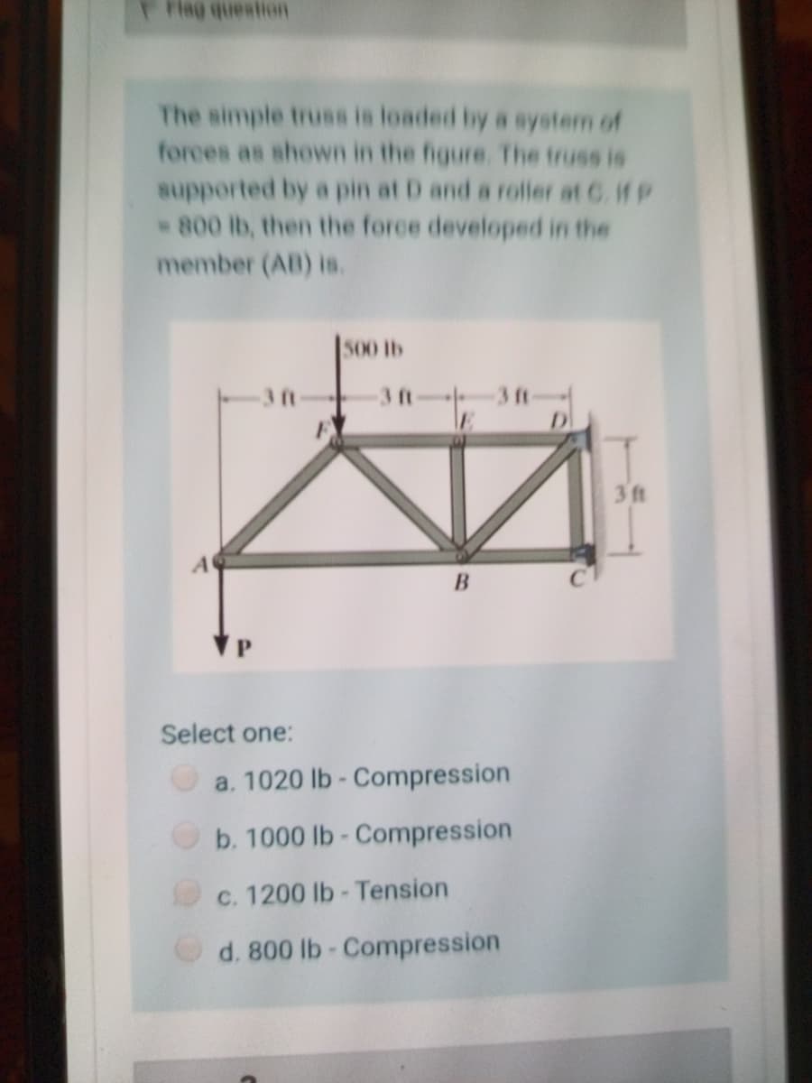 Flag question
The simple truss is loaded by a system of
forces as shown in the figure. The truss is
supported by a pin at D and a roller at C. HP
800 lb, then the force developed in the
member (AB) is.
500 lb
3 ft
3 ft
A
B
Select one:
a. 1020 lb- Compression
b. 1000 lb- Compression
c. 1200 lb - Tension
d. 800 lb- Compression
