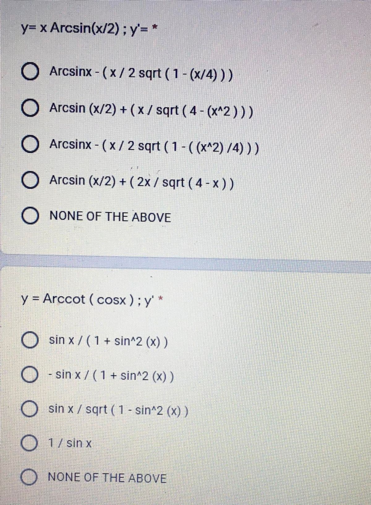 y= x Arcsin(x/2);y= *
Arcsinx - (x / 2 sqrt (1- (x/4) ))
O Arcsin (x/2) + (x / sqrt ( 4 - (x^2)))
O Arcsinx - (x / 2 sqrt (1 - ( (x^2) /4) ) )
O Arcsin (x/2) + ( 2x / sqrt ( 4 - x))
O NONE OF THE ABOVE
y = Arccot (Cosx ); y'*
O sin x / ( 1 + sin^2 (x) )
O - sin x / (1 + sin^2 (x) )
sin x / sqrt (1 - sin^2 (x) )
O 1/ sin x
O NONE OF THE ABOVE
