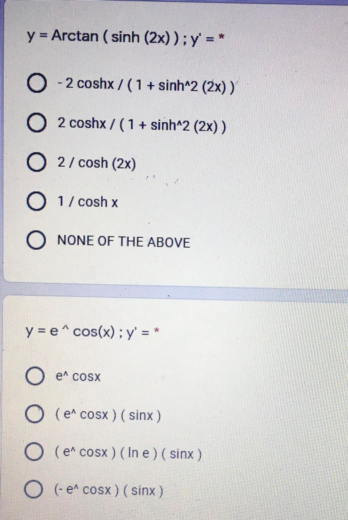 y = Arctan ( sinh (2x) ); y' = *
%3D
O - 2 coshx / (1 + sinh^2 (2x))
2 coshx / (1+ sinh^2 (2x) )
O 2/ cosh (2x)
O 1/ cosh x
O NONE OF THE ABOVE
y = e^ cos(x) ; y' = *
O e^ cosx
O (e^ cosx ) (sinx)
O (e^ cosx ) ( In e ) ( sinx )
O (e^ cosx) ( sinx )

