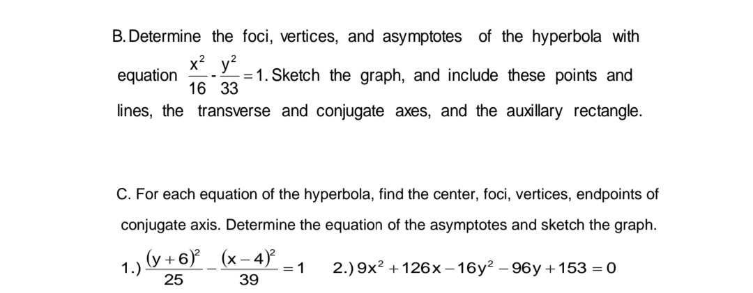 B. Determine the foci, vertices, and asymptotes of the hyperbola with
x²y² 2
-
equation
1. Sketch the graph, and include these points and
16 33
lines, the transverse and conjugate axes, and the auxillary rectangle.
C. For each equation of the hyperbola, find the center, foci, vertices, endpoints of
conjugate axis. Determine the equation of the asymptotes and sketch the graph.
(y+6)² (x-4)²
2.) 9x² +126x-16y²-96y +153 = 0
25
39
1.)
= 1
