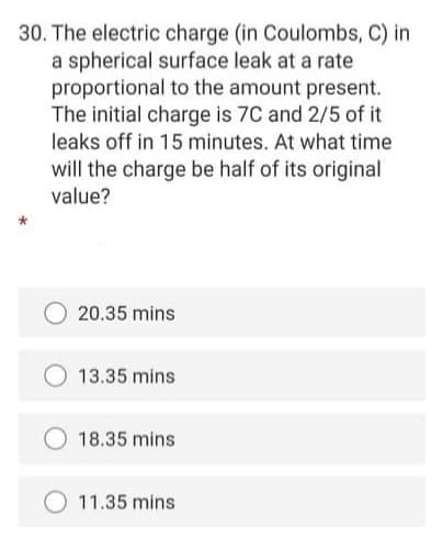30. The electric charge (in Coulombs, C) in
a spherical surface leak at a rate
proportional to the amount present.
The initial charge is 7C and 2/5 of it
leaks off in 15 minutes. At what time
will the charge be half of its original
value?
20.35 mins
13.35 mins
18.35 mins
O 11.35 mins
