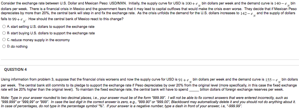 Consider the exchange rate between U.S. Dollar and Mexican Peso: USD/MXN. Initially, the supply curve for USD is 100+e.
dollars per week. There is a financial crisis in Mexico and the government fears that it may lead to capital outflows that would make the crisis even worse. They decide that if Mexican Peso
depreciates by more than 20%, the central bank will step in and fix the exchange rate. As the crisis unfolds the demand for the U.S. dollars increases to 142 - e and the supply of dollars
bln dollars per week and the demand curve is 140 -e bln
falls to 99+e.. How should the central bank of Mexico react to this change?
O A. start selling U.S. dollars to support the exchange rate
O B. start buying U.S. dollars to support the exchange rate
O C. reduce money supply in the economy
O D. do nothing
QUESTION 4
Using information from problem 3, suppose that the financial crisis worsens and now the supply curve for USD is 91+e.
per week. The central bank still commits to its pledge to support the exchange rate if Peso depreciates by over 20% from the original level (more specifically, in this case the fixed exchange
rate will be 20% higher than the original level). To maintain the fixed exchange rate, the central bank will have to spend
bln dollars per week and the demand curve is 155 - e bln dollars
billion dollars of foreign exchange reserves per week.
Note: Type in your answer rounded to two decimal places, i.e., your answer must be of the form "999.99". I will not be able to fix correct answers that were entered incorrectly, such as
"999.999" or "999,99" or "999". In case the last digit in the correct answer is zero, e.g., "999.90" or "999.00", Blackboard may automatically delete it and you should not do anything about it.
In case of percentages, do not type in the percentage symbol "%". If your answer is a negative number, type a dash in front of your answer, i.e, "-999.99".
