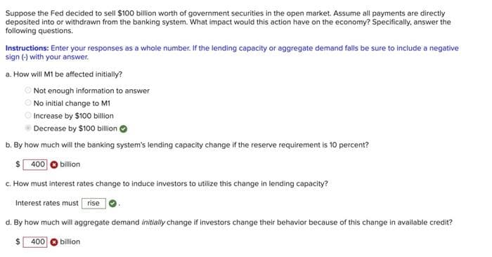 Suppose the Fed decided to sell $100 billion worth of government securities in the open market. Assume all payments are directly
deposited into or withdrawn from the banking system. What impact would this action have on the economy? Specifically, answer the
following questions.
Instructions: Enter your responses as a whole number. If the lending capacity or aggregate demand falls be sure to include a negative
sign (-) with your answer.
a. How will M1 be affected initially?
O Not enough information to answer
O No initial change to M1
Increase by $100 billion
Decrease by $100 billion O
b. By how much will the banking system's lending capacity change if the reserve requirement is 10 percent?
$ 400
billion
c. How must interest rates change to induce investors to utilize this change in lending capacity?
Interest rates must rise
d. By how much will aggregate demand initially change if investors change their behavior because of this change in available credit?
%24
400 O billion

