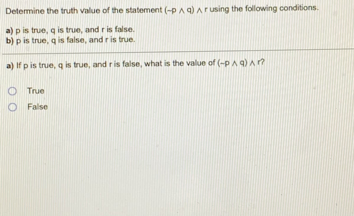Determine the truth value of the statement (-pA q) Arusing the following conditions.
a) p is true, q is true, and r is false.
b) p is true, q is false, and r is true.
a) If p is true, q is true, and ris false, what is the value of (~p ^ q) Ar?
True
False
