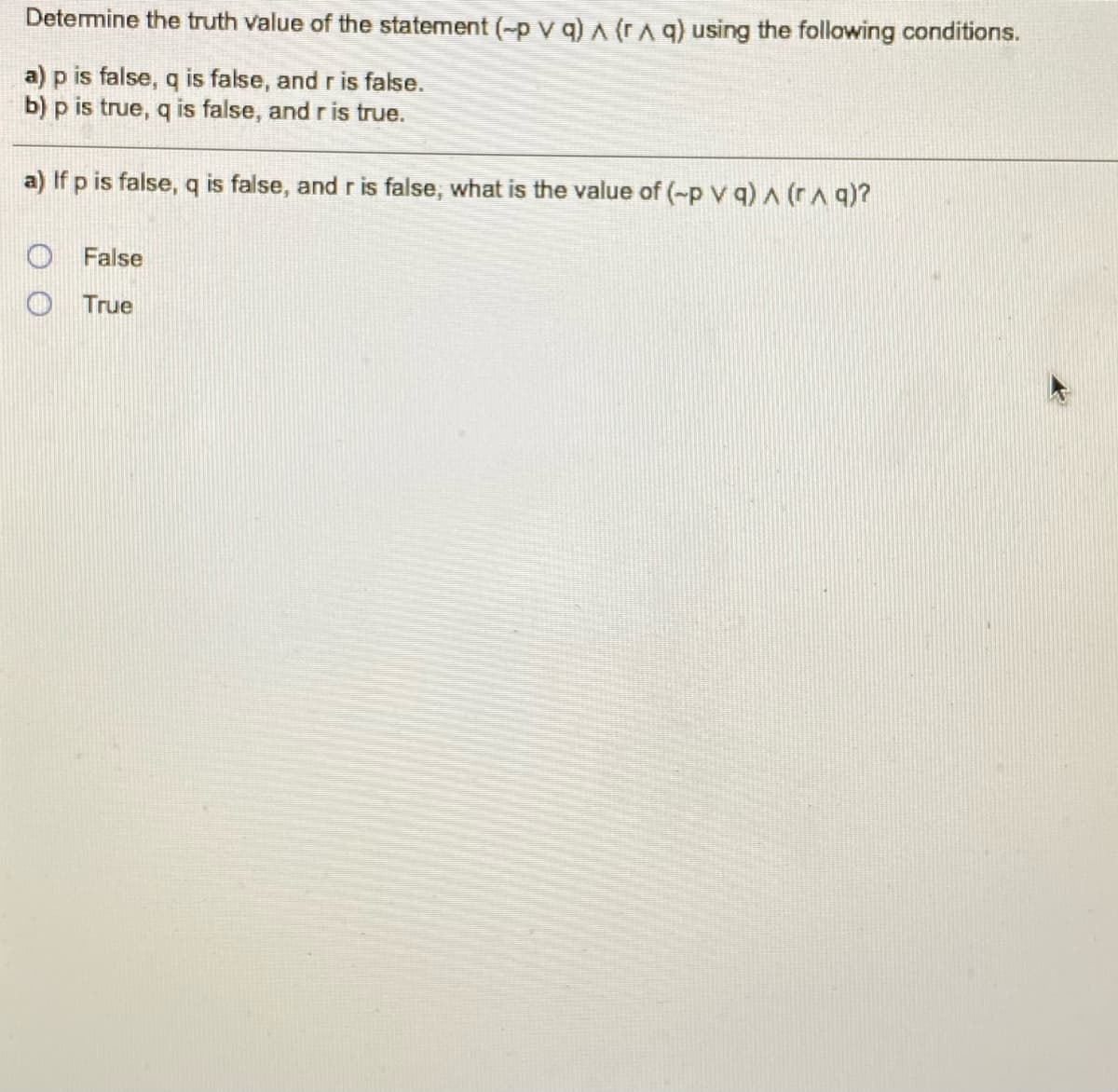 Determine the truth value of the statement (-p V q) A (rA q) using the following conditions.
a) p is false, q is false, and r is false.
b) p is true, q is false, and r is true.
a) If p is false, q is false, and r is false, what is the value of (-p v q) A (rA q)?
False
O True
