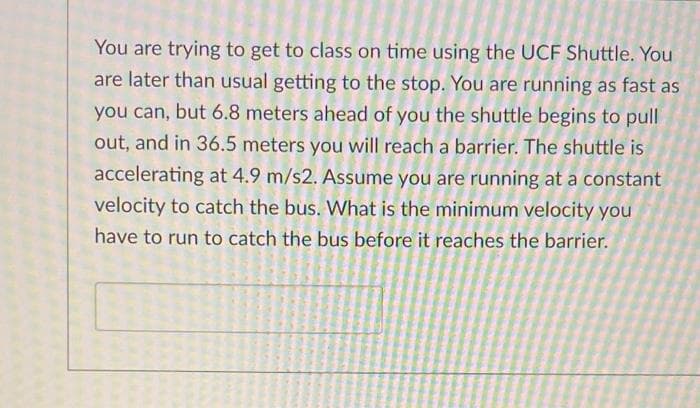 You are trying to get to class on time using the UCF Shuttle. You
are later than usual getting to the stop. You are running as fast as
you can, but 6.8 meters ahead of you the shuttle begins to pull
out, and in 36.5 meters you will reach a barrier. The shuttle is
accelerating at 4.9 m/s2. Assume you are running at a constant
velocity to catch the bus. What is the minimum velocity you
have to run to catch the bus before it reaches the barrier.
