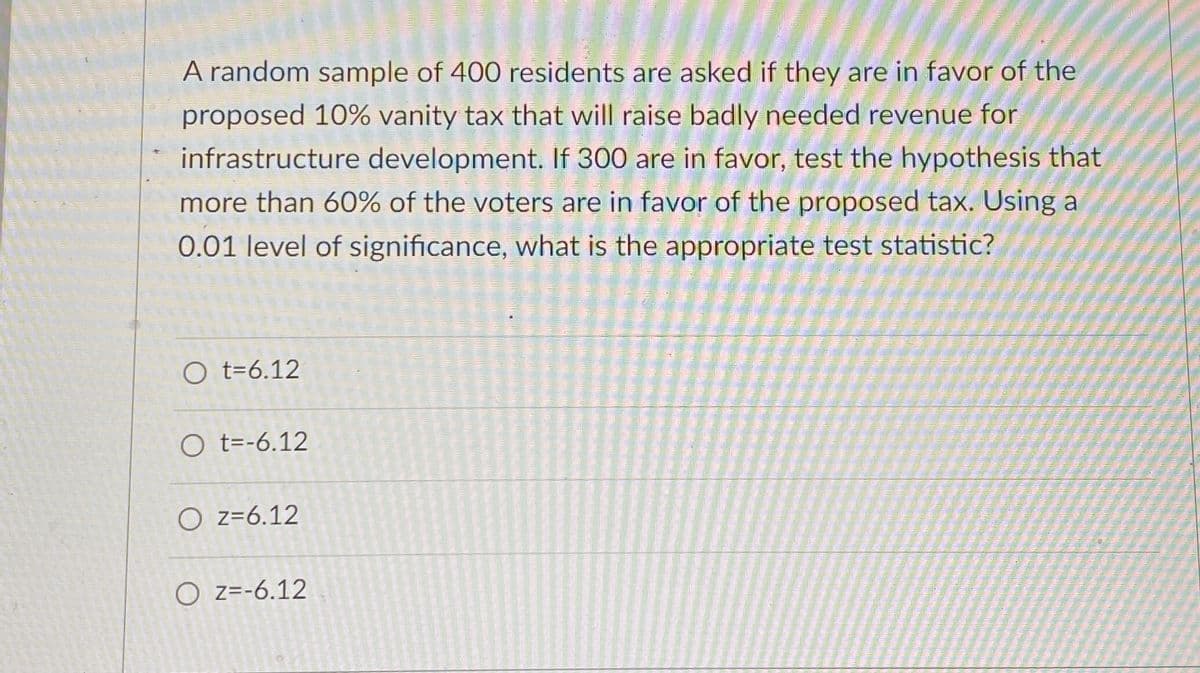 A random sample of 400 residents are asked if they are in favor of the
proposed 10% vanity tax that will raise badly needed revenue for
infrastructure development. If 300 are in favor, test the hypothesis that
more than 60% of the voters are in favor of the proposed tax. Using a
0.01 level of significance, what is the appropriate test statistic?
Ot=6.12
Ot=-6.12
Oz=6.12
OZ=-6.12