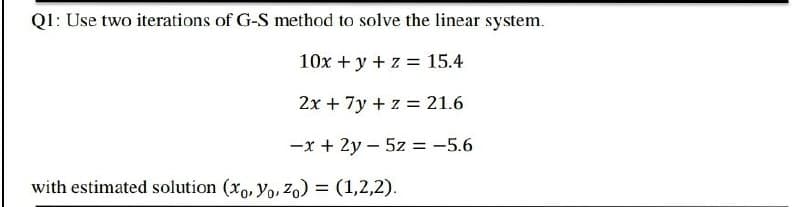 QI: Use two iterations of G-S method to solve the linear system.
10x +y + z = 15.4
2x + 7y + z = 21.6
-x + 2y – 5z = -5.6
with estimated solution (xo, yo, Zo) = (1,2,2).
