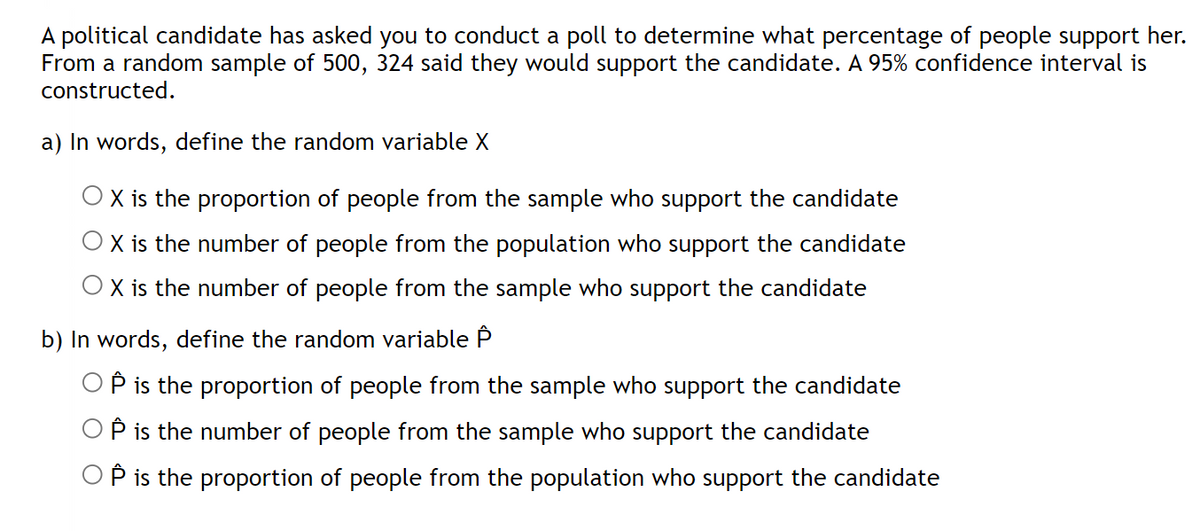 A political candidate has asked you to conduct a poll to determine what percentage of people support her.
From a random sample of 500, 324 said they would support the candidate. A 95% confidence interval is
constructed.
a) In words, define the random variable X
O X is the proportion of people from the sample who support the candidate
X is the number of people from the population who support the candidate
X is the number of people from the sample who support the candidate
b) In words, define the random variable P
P is the proportion of people from the sample who support the candidate
P is the number of people from the sample who support the candidate
OP is the proportion of people from the population who support the candidate
