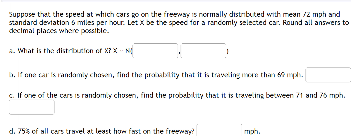 Suppose that the speed at which cars go on the freeway is normally distributed with mean 72 mph and
standard deviation 6 miles per hour. Let X be the speed for a randomly selected car. Round all answers to
decimal places where possible.
a. What is the distribution of X? X -
- N(
b. If one car is randomly chosen, find the probability that it is traveling more than 69 mph.
c. If one of the cars is randomly chosen, find the probability that it is traveling between 71 and 76 mph.
d. 75% of all cars travel at least how fast on the freeway?
mph.
