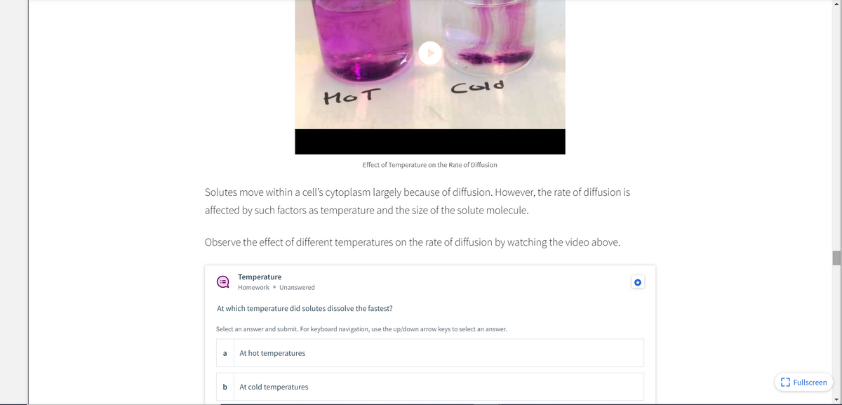 Cold
HOT
Effect of Temperature on the Rate of Diffusion
Solutes move within a cell's cytoplasm largely because of diffusion. However, the rate of diffusion is
affected by such factors as temperature and the size of the solute molecule.
Observe the effect of different temperatures on the rate of diffusion by watching the video above.
Temperature
Homework • Unanswered
At which temperature did solutes dissolve the fastest?
Select an answer and submit. For keyboard navigation, use the up/down arrow keys to select an answer.
a
At hot temperatures
E Fullscreen
b
At cold temperatures
