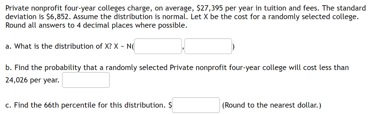 Private nonprofit four-year colleges charge, on average, $27,395 per year in tuition and fees. The standard
deviation is $6,852. Assume the distribution is normal. Let X be the cost for a randomly selected college.
Round all answers to 4 decimal places where possible.
a. What is the distribution of X? X ~ N(
b. Find the probability that a randomly selected Private nonprofit four-year college will cost less than
24,026 per year.
c. Find the 66th percentile for this distribution. $
(Round to the nearest dollar.)
