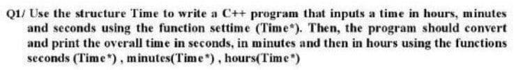 Q1/ Use the structure Time to write a C++ program that inputs a time in hours, minutes
and seconds using the function settime (Time"). Then, the program should convert
and print the overall time in seconds, in minutes and then in hours using the functions
seconds (Time*), minutes(Time*), hours(Time*)
