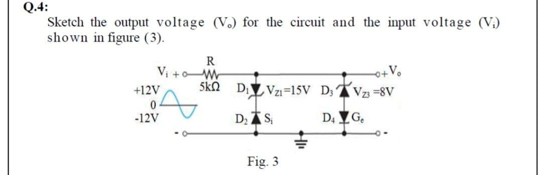 Q.4:
Sketch the output voltage (V.) for the circuit and the input voltage (V;)
shown in figure (3).
R
Vi +oW
o+Vo
5k2
DI Vzı=15V D; Vz =8V
+12V
-12V
D2 AS
D4 G.
Fig. 3
