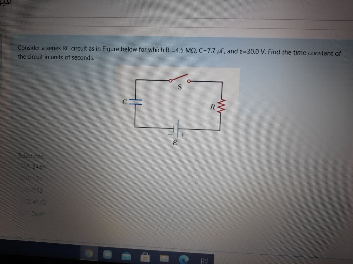 Consider a series RC circuit as in Figure below for which R =4.5 MQ, C=7.7 µF, and &=30.0 V. Find the time constant of
the circuit in units of seconds.
R
Select one
OA 3465
OB121
OCO5S
D 45.05
E 5544
