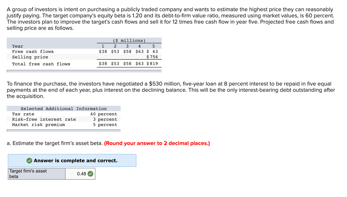 A group of investors is intent on purchasing a publicly traded company and wants to estimate the highest price they can reasonably
justify paying. The target company's equity beta is 1.20 and its debt-to-firm value ratio, measured using market values, is 60 percent.
The investors plan to improve the target's cash flows and sell it for 12 times free cash flow in year five. Projected free cash flows and
selling price are as follows.
($ millions)
Year
5
1
$38
Free cash flows
2 3 4
$53 $58 $63 $ 63
$ 756
Selling price
Total free cash flows
$38 $53 $58 $63 $819
To finance the purchase, the investors have negotiated a $530 million, five-year loan at 8 percent interest to be repaid in five equal
payments at the end of each year, plus interest on the declining balance. This will be the only interest-bearing debt outstanding after
the acquisition.
Selected Additional Information
Tax rate
40 percent
Risk-free interest rate
3 percent
Market risk premium
5 percent
a. Estimate the target firm's asset beta. (Round your answer to 2 decimal places.)
Answer is complete and correct.
Target firm's asset
beta
0.48