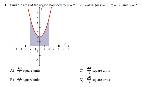 1. Find the area of the region bounded by y = x² +2, x-axis (or y = 0), x = -2, and x = 2.
54
4+
3
-5-4
-1
3.
-2+
40
A)
square units
C)
44
3
square units
3
B) 을
32
square units
50
3
D)
3
square units
