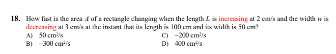 18. How fast is the area A of a rectangle changing when the length L is increasing at 2 cm/s and the width w is
decreasing at 3 cm/s at the instant that its length is 100 cm and its width is 50 cm?
A) 50 cm/s
B) -300 cm²/s
C) -200 cm/s
D) 400 cm/s
