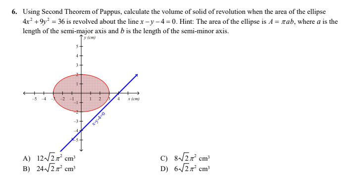 6. Using Second Theorem of Pappus, calculate the volume of solid of revolution when the area of the ellipse
4x² +9y? = 36 is revolved about the line x-y-4=0. Hint: The area of the ellipse is A = rab, where a is the
length of the semi-major axis and b is the length of the semi-minor axis.
(cm)
-5 4
2
4
* (cm)
A) 12/27 cm
B) 24/27 cm
C) 8/2r cm³
D) 6/2r cm
