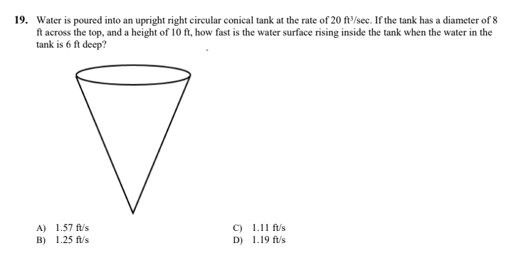 19. Water is poured into an upright right circular conical tank at the rate of 20 ft³/sec. If the tank has a diameter of 8
ft across the top, and a height of 10 ft, how fast is the water surface rising inside the tank when the water in the
tank is 6 ft deep?
A) 1.57 ft/s
C) 1.11 ft/s
B) 1.25 ft/s
D) 1.19 ft/s
