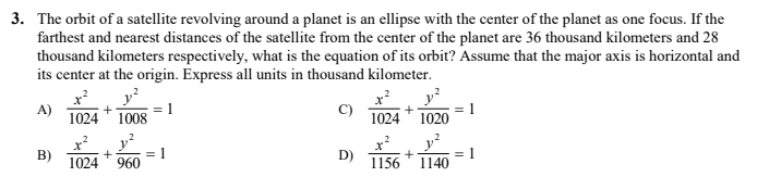 3. The orbit of a satellite revolving around a planet is an ellipse with the center of the planet as one focus. If the
farthest and nearest distances of the satellite from the center of the planet are 36 thousand kilometers and 28
thousand kilometers respectively, what is the equation of its orbit? Assume that the major axis is horizontal and
its center at the origin. Express all units in thousand kilometer.
x?
A)
1024
y?
= 1
1008
x?
C)
1024
= 1
1020
B)
1024
= 1
960
D)
1156
= 1
1140
