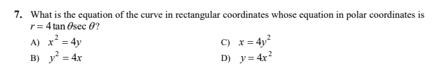 7. What is the equation of the curve in rectangular coordinates whose equation in polar coordinates is
r= 4 tan Osec 0?
x? = 4y
B) y = 4x
C) x= 4y?
D) y= 4x?
