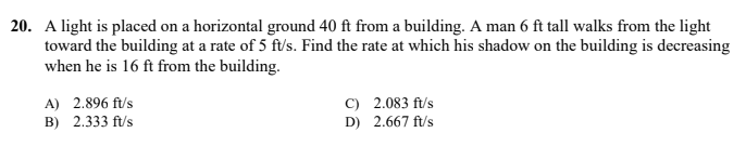 20. A light is placed on a horizontal ground 40 ft from a building. A man 6 ft tall walks from the light
toward the building at a rate of 5 ft/s. Find the rate at which his shadow on the building is decreasing
when he is 16 ft from the building.
A) 2.896 ft/s
B) 2.333 ft/s
C) 2.083 ft/s
D) 2.667 ft/s
