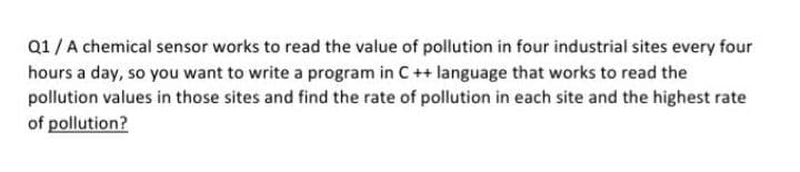 Q1/A chemical sensor works to read the value of pollution in four industrial sites every four
hours a day, so you want to write a program in C ++ language that works to read the
pollution values in those sites and find the rate of pollution in each site and the highest rate
of pollution?
