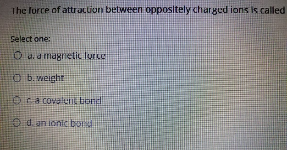 The force of attraction between oppositely charged ions is called
Select one:
O a. a magnetic force
O b. weight|
O c.a covalent bond
O d. an ionic bond
