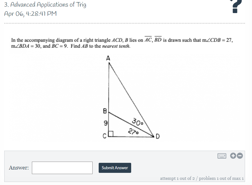 3. Advanced Applications of Trig
Apr 06, 4:28:41 PM
In the accompanying diagram of a right triangle ACD, B lies on AC, BD is drawn such that m/CDB = 27,
m/BDA = 30, and BC = 9. Find AB to the nearest tenth.
A
B
30°
9
270
Submit Answer
Answer:
attempt 1 out of 2/ problem 1 out of max 1
