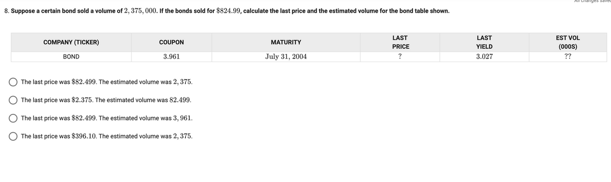 All Chanyes saveL
8. Suppose a certain bond sold a volume of 2, 375, 000. If the bonds sold for $824.99, calculate the last price and the estimated volume for the bond table shown.
LAST
LAST
EST VOL
COMPANY (TICKER)
COUPON
MATURITY
PRICE
YIELD
(000s)
BOND
3.961
July 31, 2004
3.027
??
The last price was $82.499. The estimated volume was 2, 375.
O The last price was $2.375. The estimated volume was 82.499.
The last price was $82.499. The estimated volume was 3, 961.
O The last price was $396.10. The estimated volume was 2, 375.
