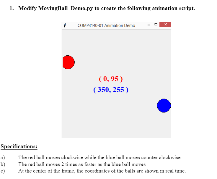 1. Modify MovingBall_Demo.py to create the following animation script.
COMP3140-01 Animation Demo
( 0, 95 )
( 350, 255 )
Specifications:
The red ball moves elockwise while the blue ball moves counter clockwise
a)
b)
c)
The red ball moves 2 times as faster as the blue ball moves
At the center of the frame, the coordinates of the balls are shown in real time.
