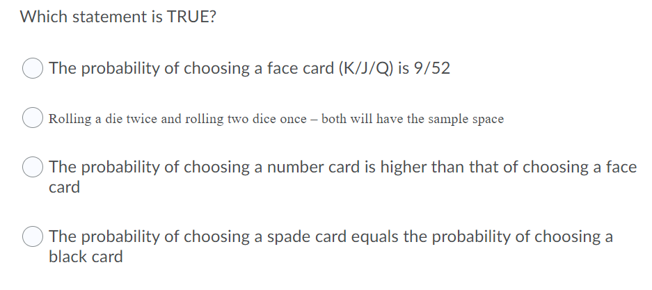 Which statement is TRUE?
The probability of choosing a face card (K/J/Q) is 9/52
Rolling a die twice and rolling two dice once – both will have the sample space
The probability of choosing a number card is higher than that of choosing a face
card
The probability of choosing a spade card equals the probability of choosing a
black card
