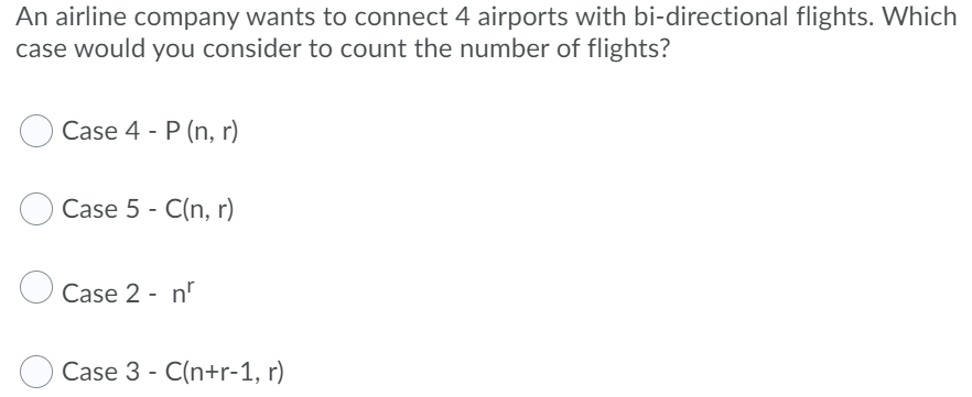 An airline company wants to connect 4 airports with bi-directional flights. Which
case would you consider to count the number of flights?
Case 4 - P (n, r)
Case 5 - C(n, r)
Case 2 - n
Case 3 - C(n+r-1, r)
