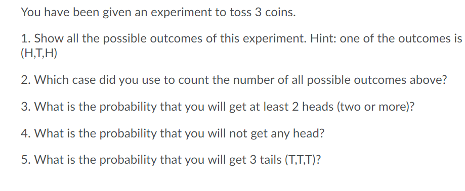You have been given an experiment to toss 3 coins.
1. Show all the possible outcomes of this experiment. Hint: one of the outcomes is
(H,T,H)
2. Which case did you use to count the number of all possible outcomes above?
3. What is the probability that you will get at least 2 heads (two or more)?
4. What is the probability that you will not get any head?
5. What is the probability that you will get 3 tails (T,T,T)?

