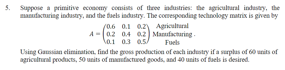 Suppose a primitive economy consists of three industries: the agricultural industry, the
manufacturing industry, and the fuels industry. The corresponding technology matrix is given by
5.
(0.6 0.1
0.2
Agricultural
A =
0.2
0.4
0.2 Manufacturing .
\0.1
0.3
0.5,
Fuels
Using Gaussian elimination, find the gross production of each industry if a surplus of 60 units of
agricultural products, 50 units of manufactured goods, and 40 units of fuels is desired.
