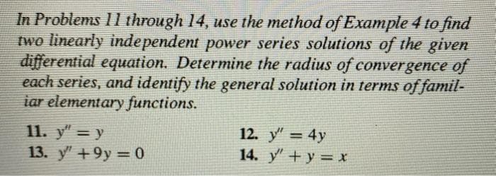 In Problems 11 through 14, use the method of Example 4 to find
two linearly independent power series solutions of the given
differential equation. Determine the radius of convergence of
each series, and identify the general solution in terms of famil-
iar elementary functions.
11. y = y
13. y" +9y=0
12. y" = 4y
14. y + y = x