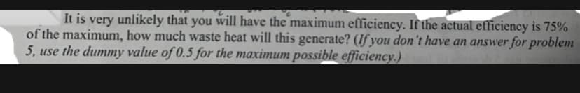 It is very unlikely that you will have the maximum efficiency. If the actual efficiency is 75%
of the maximum, how much waste heat will this generate? (If you don't have an answer for problem
5, use the dummy value of 0.5 for the maximum possible efficiency.)