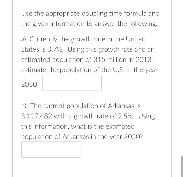 Use the appropriate doubling time formula and
the given information to answer the following.
a) Currently the growth rate in the United
States is 0.7%. Using this growth rate and an
estimated population of 315 million in 2013,
estimate the population of the U.S. in the year
2050.
b) The current population of Arkansas is
3,117,482 with a growth rate of 2.5%. Using
this information, what is the estimated
population of Arkansas in the year 2050?