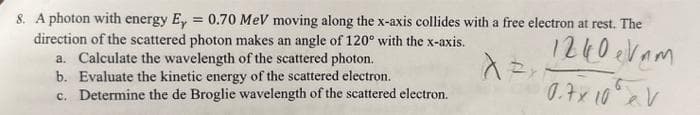 8. A photon with energy Ey = 0.70 MeV moving along the x-axis collides with a free electron at rest. The
direction of the scattered photon makes an angle of 120° with the x-axis.
1240 eVam
a. Calculate the wavelength of the scattered photon.
A EXP
b. Evaluate the kinetic energy of the scattered electron.
0.7x 10 V
c. Determine the de Broglie wavelength of the scattered electron.
